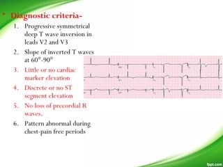 • Diagnostic criteria-
1. Progressive symmetrical
deep T wave inversion in
leads V2 and V3
2. Slope of inverted T waves
at 60°-90°
3. Little or no cardiac
marker elevation
4. Discrete or no ST
segment elevation
5. No loss of precordial R
waves.
6. Pattern abnormal during
chest-pain free periods
 