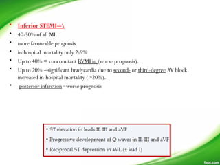 • Inferior STEMI--
• 40-50% of all MI.
• more favourable prognosis
• in-hospital mortality only 2-9%
• Up to 40% = concomitant RVMI in (worse prognosis).
• Up to 20% =significant bradycardia due to second- or third-degree AV block.
increased in-hospital mortality (>20%).
•  posterior infarction=worse prognosis
 