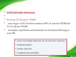 • LeftVentricular Aneursym
•
• Persistent ST elevation >2WKS
• some degree of ST elevation remains in 60% of anterior STEMI and
5% of inferior STEMI.
• incomplete reperfusion and transmural scar formation following an
acute MI.
 