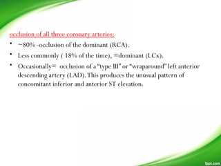 occlusion of all three coronary arteries:
• ~80% -occlusion of the dominant (RCA).
• Less commonly ( 18% of the time), =dominant (LCx).
• Occasionally= occlusion of a “type III” or “wraparound” left anterior
descending artery (LAD).This produces the unusual pattern of
concomitant inferior and anterior ST elevation.
 