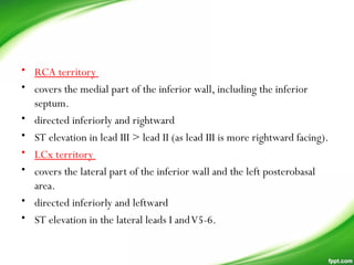 • RCA territory
• covers the medial part of the inferior wall, including the inferior
septum.
• directed inferiorly and rightward
• ST elevation in lead III > lead II (as lead III is more rightward facing).
• LCx territory
• covers the lateral part of the inferior wall and the left posterobasal
area.
• directed inferiorly and leftward
• ST elevation in the lateral leads I andV5-6.
 