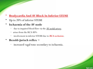 • Bradycardia And AV Block In Inferior STEMI
• Up to 20% of inferior STEMI
• Ischaemia of the AV node
–  due to impaired blood flow via the AV nodal artery.
– arises from the RCA 80%
– involvement in inferior STEMI due to RCA occlusion.
• Bezold-Jarisch reflex =
– increased vagal tone secondary to ischaemia.
 