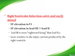• RightVentricular Infarction-subtle and easily
missed
– ST elevation inV1 -
– ST elevation in lead III > lead II  -
– lead III is more “rightward facing” than lead II a
– more sensitive to the injury current produced by the
right ventricle.
 