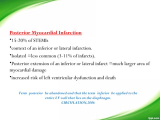 Posterior Myocardial Infarction
•15-20% of STEMIs
•context of an inferior or lateral infarction.
•Isolated =less common (3-11% of infarcts).
•Posterior extension of an inferior or lateral infarct =much larger area of
myocardial damage
•increased risk of left ventricular dysfunction and death
Term posterior be abandoned and that the term inferior be applied to the
entire LV wall that lies on the diaphragm.
CIRCULATION,2006
 