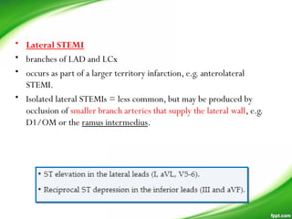 • Lateral STEMI
• branches of LAD and LCx
• occurs as part of a larger territory infarction, e.g. anterolateral
STEMI.
• Isolated lateral STEMIs = less common, but may be produced by
occlusion of smaller branch arteries that supply the lateral wall, e.g.
D1/OM or the ramus intermedius.
 