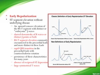 • Early Repolarization 
• ST segment elevation without
underlying disease
– An upward concave elevation of
the RS-T segment with distinct or
"embryonic" J waves
– slurred downstroke of R waves or
distinct J points or both
– RS-T segment elevation commonly
encountered in the precordial leads
and more distinct in these leads
– rapid QRS transition in the
precordial leads with
counterclockwise rotation
– persistence of these characteristics
for many years
– absence of reciprocal ST depression
– large symmetrical T waves
 