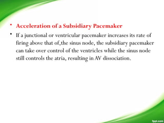 • Acceleration of a Subsidiary Pacemaker
• If a junctional or ventricular pacemaker increases its rate of
firing above that of,the sinus node, the subsidiary pacemaker
can take over control of the ventricles while the sinus node
still controls the atria, resulting inAV dissociation.
 