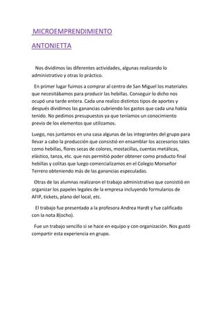 MICROEMPRENDIMIENTO
ANTONIETTA
Nos dividimos las diferentes actividades, algunas realizando lo
administrativo y otras lo práctico.
En primer lugar fuimos a comprar al centro de San Miguel los materiales
que necesitábamos para producir las hebillas. Conseguir lo dicho nos
ocupó una tarde entera. Cada una realizo distintos tipos de aportes y
después dividimos las ganancias cubriendo los gastos que cada una había
tenido. No pedimos presupuestos ya que teníamos un conocimiento
previo de los elementos que utilizamos.
Luego, nos juntamos en una casa algunas de las integrantes del grupo para
llevar a cabo la producción que consistió en ensamblar los accesorios tales
como hebillas, flores secas de colores, mostacillas, cuentas metálicas,
elástico, tanza, etc. que nos permitió poder obtener como producto final
hebillas y colitas que luego comercializamos en el Colegio Monseñor
Terrero obteniendo más de las ganancias especuladas.
Otras de las alumnas realizaron el trabajo administrativo que consistió en
organizar los papeles legales de la empresa incluyendo formularios de
AFIP, tickets, plano del local, etc.
El trabajo fue presentado a la profesora Andrea Hardt y fue calificado
con la nota 8(ocho).
Fue un trabajo sencillo si se hace en equipo y con organización. Nos gustó
compartir esta experiencia en grupo.
 