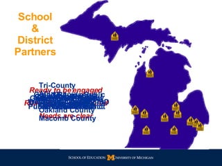 School & District Partners Ready to be engaged Ready to be empowered Needs are clear Tri-County Alliance Wayne County Oakland County Macomb County Grand Rapids Public School District Detroit Public Schools Kalamazoo Public School District Washtenaw County ISD Greater Traverse City Public  School District Lansing Public School District Pontiac Public  School District Muskegon Heights Public School District Saginaw Public School District Flint Public School District Consortium of UP Districts & ISDs 