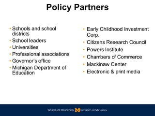 Schools and school districts School leaders Universities Professional associations Governor’s office Michigan Department of Education Early Childhood Investment Corp. Citizens Research Council Powers Institute Chambers of Commerce Mackinaw Center Electronic & print media Policy Partners 