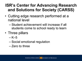 ISR’s Center for Advancing Research and Solutions for Society (CARSS) Cutting edge research performed at a national level Student achievement will increase if all students come to school ready to learn Three pillars K–5 Social emotional regulation Zero to three 