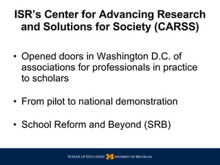 ISR’s Center for Advancing Research and Solutions for Society (CARSS) Opened doors in Washington D.C. of associations for professionals in practice to scholars From pilot to national demonstration School Reform and Beyond (SRB) 