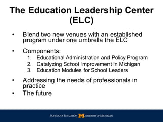 The Education Leadership Center   (ELC) Blend two new venues with an established program under one umbrella the ELC Components:  Educational Administration and Policy Program Catalyzing School Improvement in Michigan Education Modules for School Leaders Addressing the needs of professionals in practice The future 