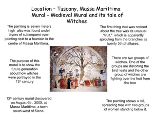 Location – Tuscany, Massa Marittima  Mural - Medieval Mural and its tale of Witches  The painting is seven meters high  also was found under layers of subsequent over-painting next to a fountain in the centre of Massa Marittima.   13 th  century mural discovered on August 6th, 2000, at Massa Marittima, a town south-west of Siena. The painting shows a tall, spreading tree with two groups of women standing below it. The first thing that was noticed about the tree was its unusual &quot;fruit,&quot;  which is apparently sprouting from the branches as twenty 5th phalluses.  The purpose of this mural is to show the future generation about how witches  were portrayed in the 13 th  century There are two groups of witches. One of the groups are distorting the bird nests and the other group of witches are fighting over the fruit from the tree 