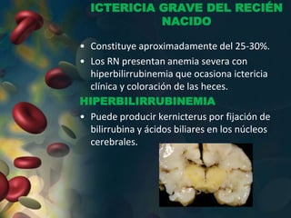 ICTERICIA GRAVE DEL RECIÉN
NACIDO
• Constituye aproximadamente del 25-30%.
• Los RN presentan anemia severa con
hiperbilirrubinemia que ocasiona ictericia
clínica y coloración de las heces.
HIPERBILIRRUBINEMIA
• Puede producir kernicterus por fijación de
bilirrubina y ácidos biliares en los núcleos
cerebrales.
 