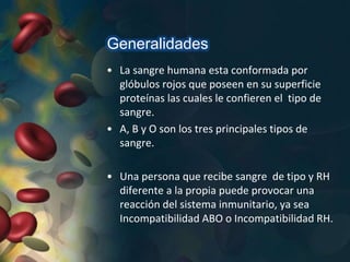 Generalidades
• La sangre humana esta conformada por
glóbulos rojos que poseen en su superficie
proteínas las cuales le confieren el tipo de
sangre.
• A, B y O son los tres principales tipos de
sangre.
• Una persona que recibe sangre de tipo y RH
diferente a la propia puede provocar una
reacción del sistema inmunitario, ya sea
Incompatibilidad ABO o Incompatibilidad RH.
 