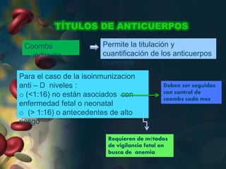 TÍTULOS DE ANTICUERPOS
Coombs
indirecto
Permite la titulación y
cuantificación de los anticuerpos
maternos
Para el caso de la isoinmunizacion
anti – D niveles :
o (<1:16) no están asociados con
enfermedad fetal o neonatal
o (> 1:16) o antecedentes de alto
riesgo
Requieren de métodos
de vigilancia fetal en
busca de anemia
Deben ser seguidas
con control de
coombs cada mes
 
