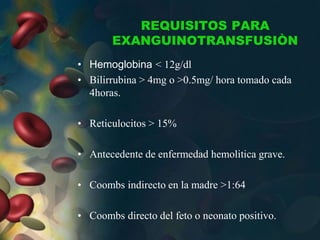 REQUISITOS PARA
EXANGUINOTRANSFUSIÒN
• Hemoglobina < 12g/dl
• Bilirrubina > 4mg o >0.5mg/ hora tomado cada
4horas.
• Reticulocitos > 15%
• Antecedente de enfermedad hemolitica grave.
• Coombs indirecto en la madre >1:64
• Coombs directo del feto o neonato positivo.
 