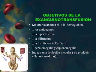 OBJETIVOS DE LA
EXANGUINOTRANSFUSIÒN:
• Mejorar la anemia al ↑ la hemoglobina.
• ↓ los anticuerpos
• ↓ la hipervolemia
• ↓ la bilirrubina
• ↓ la Insuficiencia Cardiaca
• ↓ hepatomegalia y esplenomegalia
• Inducir una depleción medular ( no producir
células inmaduras).
 