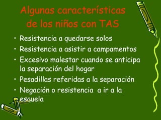 Algunas características de los niños con TAS Resistencia a quedarse solos Resistencia a asistir a campamentos Excesivo malestar cuando se anticipa la separación del hogar Pesadillas referidas a la separación  Negación o resistencia  a ir a la escuela 