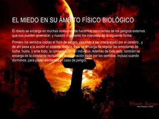EL MIEDO EN SU ÁMBITO FÍSICO BIOLÓGICO
El miedo se encarga en muchas ocasiones de hacernos conscientes de los peligros externos
que nos pueden amenazar, y nuestro organismo los interpreta de la siguiente forma:
Primero los sentidos captan el foco de peligro, pasando a ser interpretado por el cerebro , y
de ahí pasa a la acción el sistema límbico. Este se encarga de regular las emociones de
lucha, huida, y ante todo, la conservación del individuo. Además de todo esto, también se
encarga de la constante revisión de la información dada por los sentidos, incluso cuando
dormimos, para poder alertarnos en caso de peligro.
 
