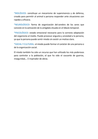 *BIOLÓGICO- constituye un mecanismo de supervivencia y de defensa,
creado para permitir al animal o persona responder ante situaciones con
rapidez y eficacia.
*NEUROLÓGICO- forma de organización del cerebro de los seres que
consiste en la activación de la amígdala situada en el lóbulo temporal.
*PSICOLÓGICO- estado emocional necesario para la correcta adaptación
del organismo al medio. Puede provocar angustia y ansiedad a la persona,
ya que la persona puede sentir miedo sin existir un motivo claro.
*SOCIAL Y CULTURAL- el miedo puede formar el carácter de una persona o
de la organización social.
El miedo también ha sido un recurso que han utilizado los más poderosos
para controlar a la población, el que ha sido el causante de guerras,
inseguridad,… E inspirador de obras.