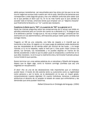 pleito porque necesitamos ser escuchados pero hay otros con los que no se nos
ocurre negarnos aunque todo nuestro ser nos lo exija. Identifica las personas que
corresponden a este segundo grupo y haz una reflexión profunda para saber qué
es lo que pierdes al decir que no. Si no es más fuerte que lo que pierdes al
acceder todo el tiempo, entonces tienes que empezar con un “déjame chocarlo”
que finalmente te llevará a un “no” cuando sea necesario.

Cuestiona el efecto que tu “NO” o tu ausencia de “NO” va a generar en ti.
Hazte las mismas preguntas sobre las consecuencias de tu actuar que leíste en
párrafos anteriores pero en función de cuanto va a afectarte a ti. Te aseguro que
si te detienes a pensar “si digo que si, me voy a enojar conmigo”, evitarás ser tan
aventurero en tus asentimientos y afirmaciones porque nadie quiere sentirse mal
consigo mismo.

Tragarte un NO es una cobardía, una falta de respeto a ti mism@ que se
transmite a los otros. Al negarte un no (vaya juego de palabras) estás declarando
que las necesidades de los demás están por encima de las tuyas… y te tengo
noticias: si tú no te respetas, nadie lo hará por ti. Eres quien mejor conoce tus
planes, tus tiempos, tus necesidades y no puedes dejarlas en manos de los
demás accediendo a todo lo que te pidan pues te empezarás a conformar en lo
que ellos necesitan, no en lo que tu realmente eres y terminarás frustrado porque
nunca hiciste lo que querías..

Quiero terminar con unas sabias palabras de un estudioso y filósofo del lenguaje,
espero que te digan algo, como lo hicieron conmigo (confieso que soy una
negafoba en recuperación):

El decir «No» es una de las declaraciones más importantes que un individuo
puede hacer. A través de ella asienta tanto su autonomía como su legitimidad
como persona y, por lo tanto, es la declaración en la que, en mayor grado,
comprometemos nuestra dignidad. En cuanto individuos, tenemos y podemos
atribuirnos el derecho de no aceptar el estado de cosas que enfrentamos y las
demandas que otros puedan hacernos.
                              Rafael Echeverría en Ontología del lenguaje. (1994)
 