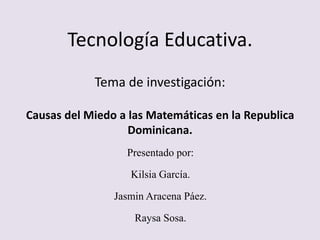 Tecnología Educativa.
Tema de investigación:
Causas del Miedo a las Matemáticas en la Republica
Dominicana.
Presentado por:
Kilsia García.
Jasmin Aracena Páez.
Raysa Sosa.
 
