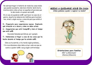 MIEDO A QUEDARSE SOL@ EN CASA
¿Cómo podemos ayudar a superar su miedo?
No sobreproteger ni hablarle de todas las cosas malas
que pueden sucederle, más bien intentar darle herra-
mientas sobre cómo actuar en aquellas situaciones que
le dan miedo o le ponen nervios@.
En el caso de quedarse sol@: qué hacer en caso de ur-
gencia, dejarle los números de teléfono para localizar-
nos, avisar a algún vecino o conocido para que estén al
tanto,…
5.- Prepararle para experiencias nuevas. Explicarle
qué situación va a darse y cómo se debe actuar.
6.– Asegurarnos que está tranquil@ y bien el tiempo
que está sol@.
Haciendo llamadas periódicas, por ejemplo.
7.- Hablaremos al llegar a casa de las cosas que ha
hecho durante el tiempo que ha estado sol@:
Cómo se ha sentido, si ha tenido algún problema,...
Y le recordaremos cómo debe actuar cada vez que se
vuelva a quedar sol@ o surja algún contratiempo.
Orientaciones para familias
CRA “La Manchuela”
Alborea (Albacete)
 