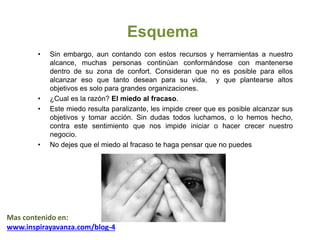 Esquema
• Sin embargo, aun contando con estos recursos y herramientas a nuestro
alcance, muchas personas continúan conformándose con mantenerse
dentro de su zona de confort. Consideran que no es posible para ellos
alcanzar eso que tanto desean para su vida, y que plantearse altos
objetivos es solo para grandes organizaciones.
• ¿Cual es la razón? El miedo al fracaso.
• Este miedo resulta paralizante, les impide creer que es posible alcanzar sus
objetivos y tomar acción. Sin dudas todos luchamos, o lo hemos hecho,
contra este sentimiento que nos impide iniciar o hacer crecer nuestro
negocio.
• No dejes que el miedo al fracaso te haga pensar que no puedes
Mas contenido en:
www.inspirayavanza.com/blog-4
 