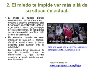 2. El miedo te impide ver más allá de
su situación actual.
• El miedo al fracaso parece
convencernos que nada en nuestro
negocio o proyecto profesional está
funcionando correctamente. Sólo se
logra ver el momento (negativo) que
se está atravesando, el cual parece
ser la única realidad posible en este
camino emprendedor.
• Es entonces cuando se debe
mantener el foco en el objetivo,
visualizar nuestra meta y tomar
acciones para avanzar ante la
adversidad.
• Es necesario tomar conciencia de
que la situación actual es
momentánea y que puedes
superarla y seguir creciendo aún
más fortalecido.
Falla una y otra vez, y aprende, hasta que
consigas el éxito – Michael Jordan
Mas contenido en:
www.inspirayavanza.com/blog-4
 