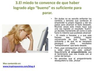 3.El miedo te convence de que haber
logrado algo “bueno” es suficiente para
parar.
• Sin dudas no es sencillo enfrentar los
cambios y temores que conllevan el
emprender tu propio negocio y dar los
pasos para alcanzar el éxito deseado.
Muchas veces este miedo hace que
una vez logrado un resultado “bueno”
ya decidas mantenerte allí como si esto
fuera lo máximo que pudieses alcanzar
• . El miedo a fracasar, y a que este
fracaso sea público, logran
convencerte de que “bueno “es
suficiente y de que no es necesario
perseguir esos resultados
“extraordinarios” que tanto deseas.
• Pero ¿que conseguimos en el mediano
y largo plazo con esta actitud?
Seguramente el arrepentimiento sea
el sentimiento que nos invada con el
correr del tiempo.
• No permitas que el arrepentimiento
desequilibre tu vida. ¡Actúa!
Mas contenido en:
www.inspirayavanza.com/blog-4
 