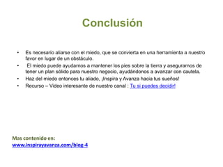 Conclusión
• Es necesario aliarse con el miedo, que se convierta en una herramienta a nuestro
favor en lugar de un obstáculo.
• El miedo puede ayudarnos a mantener los pies sobre la tierra y asegurarnos de
tener un plan sólido para nuestro negocio, ayudándonos a avanzar con cautela.
• Haz del miedo entonces tu aliado, ¡Inspira y Avanza hacia tus sueños!
• Recurso – Video interesante de nuestro canal : Tu si puedes decidir!
Mas contenido en:
www.inspirayavanza.com/blog-4
 