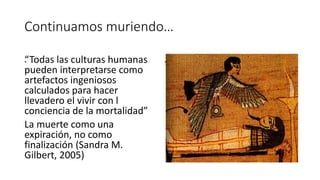 Continuamos muriendo…
.“Todas las culturas humanas
pueden interpretarse como
artefactos ingeniosos
calculados para hacer
llevadero el vivir con l
conciencia de la mortalidad”
La muerte como una
expiración, no como
finalización (Sandra M.
Gilbert, 2005)
.
 