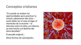 Conceptos cristianos
“Si cuando se acaban las
oportunidades para practicar la
virtud y abstenerse del vicio –
como debe ser el caso al legar el
momento de la muerte – la
elección entre el cielo y el infierno
ya esta hecha y el destino del
alma decidido.”
El pecado original…
Otras formas de concepción…
 