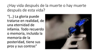 ¿Hay vida después de la muerte o hay muerte
después de esta vida?
“(…) La gloria puede
tratarse en realidad, de
una eternidad de
infamia. Todo recuerdo
o memoria, incluida la
memoria de la
posteridad, tiene sus
pros y sus contras”
 