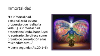 Inmortalidad
“La inmortalidad
personalizada es una
propuesta que realiza la
vida(…) la inmortalidad
despersonalizada, hace justo
lo contrario. Se ofrece como
premio de consolación a las
muchedumbres…”
Muerte segunda (Ap.20 1–6)
 