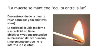 “La muerte se mantiene “oculta entre la luz”
Deconstrucción de la muerte
(vivir dormidos y sin objetivos
vivos).
La sociedad líquida moderna
y superficial no tiene
objetivos vivos que pretendan
la realización del ser humano,
simplemente porque no le
interesa lo espiritual.
 