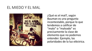 EL MIEDO Y EL MAL
¿Qué es el mal?, según
Bauman es una pregunta
incontestable, porque lo que
tendemos a calificar de
“malo” o “malvado” es
precisamente la clase de
elemento que no podemos
entender. Ejemplo, las
polaridades de la luz eléctrica.
 