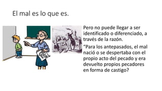 El mal es lo que es.
Pero no puede llegar a ser
identificado o diferenciado, a
través de la razón.
“Para los antepasados, el mal
nació o se despertaba con el
propio acto del pecado y era
devuelto propios pecadores
en forma de castigo?
 
