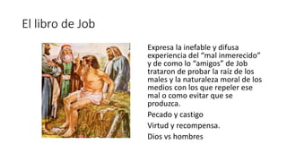 El libro de Job
Expresa la inefable y difusa
experiencia del “mal inmerecido”
y de como lo “amigos” de Job
trataron de probar la raíz de los
males y la naturaleza moral de los
medios con los que repeler ese
mal o como evitar que se
produzca.
Pecado y castigo
Virtud y recompensa.
Dios vs hombres
 