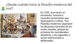 ¿Desde cuándo inicio la filosofía moderna del
mal?
En 1755, ocurrieron un
terremoto, tsunami e
incendio consecutivos que
destruyeron a Lisboa. “Los
filósofos modernos separaron
los desastres naturales de los
males morales, porque los
primeros los consideraban
aleatorios, y los segundos si
serian intencionales o
deliberados.
 