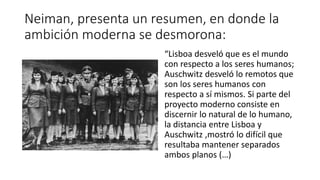 Neiman, presenta un resumen, en donde la
ambición moderna se desmorona:
“Lisboa desveló que es el mundo
con respecto a los seres humanos;
Auschwitz desveló lo remotos que
son los seres humanos con
respecto a sí mismos. Si parte del
proyecto moderno consiste en
discernir lo natural de lo humano,
la distancia entre Lisboa y
Auschwitz ,mostró lo difícil que
resultaba mantener separados
ambos planos (…)
 
