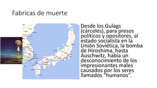 Fabricas de muerte
Desde los Gulags
(cárceles), para presos
políticos y opositores, al
estado socialista en la
Unión Soviética, la bomba
de Hiroshima, hasta
Auschwitz, había un
desconocimiento de los
impresionantes males
causados por los seres
llamados “humanos”.
 