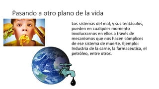 Pasando a otro plano de la vida
Los sistemas del mal, y sus tentáculos,
pueden en cualquier momento
involucrarnos en ellos a través de
mecanismos que nos hacen cómplices
de ese sistema de muerte. Ejemplo:
Industria de la carne, la farmacéutica, el
petróleo, entre otros.
 
