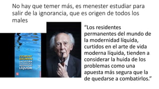 No hay que temer más, es menester estudiar para
salir de la ignorancia, que es origen de todos los
males
“Los residentes
permanentes del mundo de
la modernidad líquida,
curtidos en el arte de vida
moderna líquida, tienden a
considerar la huida de los
problemas como una
apuesta más segura que la
de quedarse a combatirlos.”
 