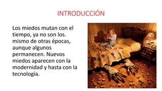 INTRODUCCIÓN
.Los miedos mutan con el
tiempo, ya no son los.
mismo de otras épocas,
aunque algunos
permanecen. Nuevos
miedos aparecen con la
modernidad y hasta con la
tecnología.
.
 