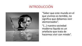 INTRODUCCIÓN
.
.
“Saber que este mundo en el
que vivimos es temible, no
significa que debamos vivir
atemorizados”.
“(…) nuestra sociedad
moderna líquida es un
artefacto que trata de
hacernos vivir con miedo”.
 