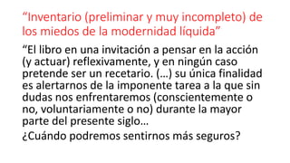“Inventario (preliminar y muy incompleto) de
los miedos de la modernidad líquida”
“El libro en una invitación a pensar en la acción
(y actuar) reflexivamente, y en ningún caso
pretende ser un recetario. (…) su única finalidad
es alertarnos de la imponente tarea a la que sin
dudas nos enfrentaremos (conscientemente o
no, voluntariamente o no) durante la mayor
parte del presente siglo…
¿Cuándo podremos sentirnos más seguros?
 
