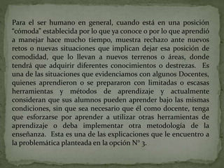 Para el ser humano en general, cuando está en una posición
“cómoda” establecida por lo que ya conoce o por lo que aprendió
a manejar hace mucho tiempo, muestra rechazo ante nuevos
retos o nuevas situaciones que implican dejar esa posición de
comodidad, que lo llevan a nuevos terrenos o áreas, donde
tendrá que adquirir diferentes conocimientos o destrezas. Es
una de las situaciones que evidenciamos con algunos Docentes,
quienes aprendieron o se prepararon con limitadas o escasas
herramientas y métodos de aprendizaje y actualmente
consideran que sus alumnos pueden aprender bajo las mismas
condiciones, sin que sea necesario que él como docente, tenga
que esforzarse por aprender a utilizar otras herramientas de
aprendizaje o deba implementar otra metodología de la
enseñanza. Esta es una de las explicaciones que le encuentro a
la problemática planteada en la opción N° 3.
 